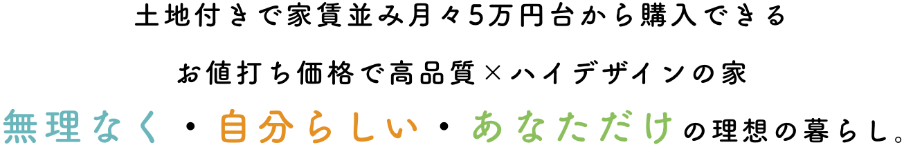 土地付きで家賃並み月々5万円台から購入できるお値打ち価格で高品質×ハイデザインの家無理なく・自分らしい・あなただけの理想の暮らし。