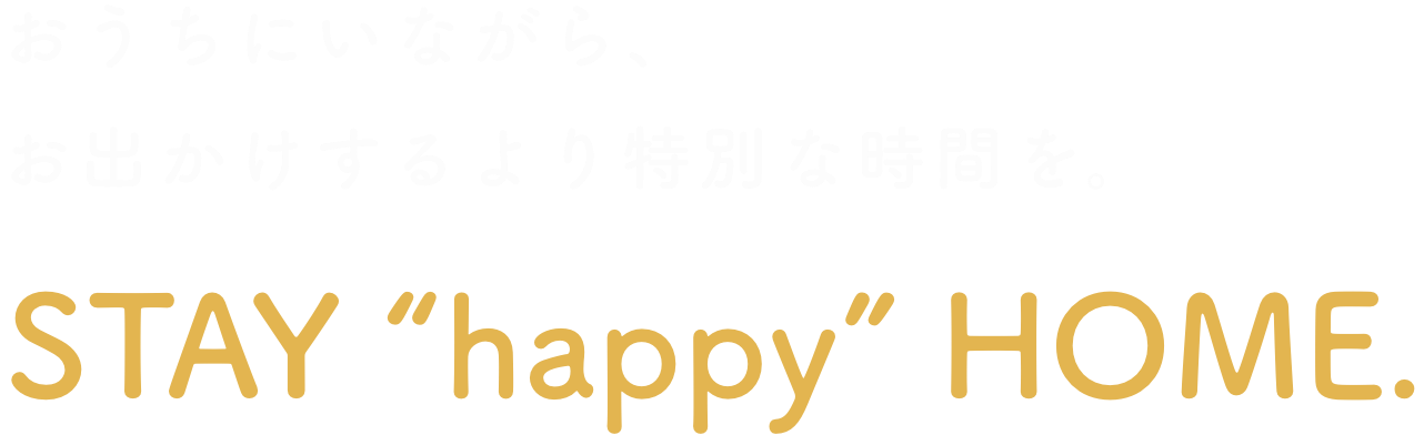 おうちにいながら、お出かけするより特別な時間を。STAY “happy” HOME.